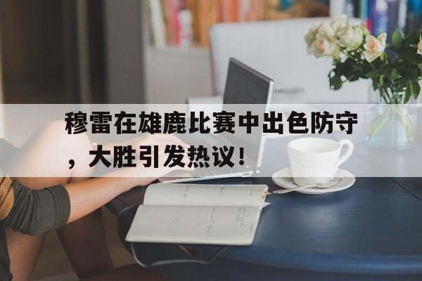 爱游戏-关于穆雷在雄鹿比赛中出色防守，大胜引发热议！的信息